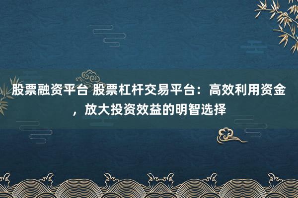 股票融资平台 股票杠杆交易平台：高效利用资金，放大投资效益的明智选择