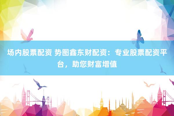 场内股票配资 势图鑫东财配资：专业股票配资平台，助您财富增值