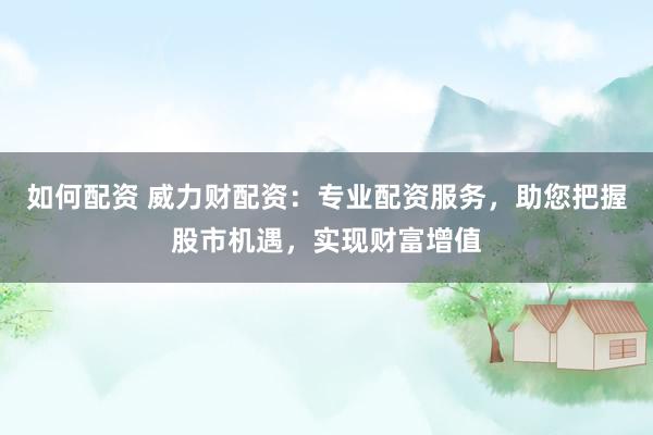 如何配资 威力财配资：专业配资服务，助您把握股市机遇，实现财富增值